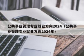 公共事业管理专业就业方向2024（公共事业管理专业就业方向2024年）