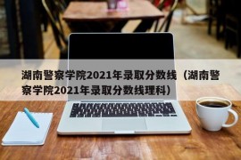 湖南警察学院2021年录取分数线（湖南警察学院2021年录取分数线理科）