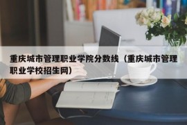 重庆城市管理职业学院分数线（重庆城市管理职业学校招生网）