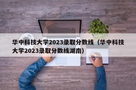 华中科技大学2023录取分数线（华中科技大学2023录取分数线湖南）