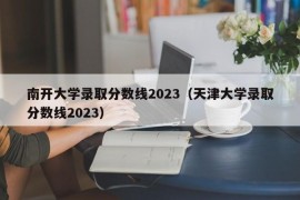南开大学录取分数线2023（天津大学录取分数线2023）