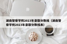 湖南警察学院2023年录取分数线（湖南警察学院2023年录取分数线表）