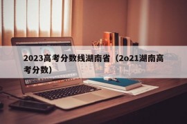 2023高考分数线湖南省（2o21湖南高考分数）