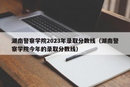 湖南警察学院2023年录取分数线（湖南警察学院今年的录取分数线）