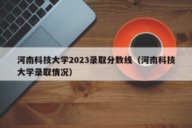河南科技大学2023录取分数线（河南科技大学录取情况）