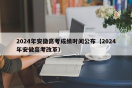 2024年安徽高考成绩时间公布（2024年安徽高考改革）
