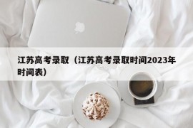 江苏高考录取（江苏高考录取时间2023年时间表）