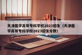 天津医学高等专科学校2023招生（天津医学高等专科学校2023招生分数）