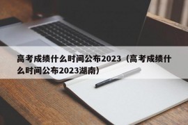 高考成绩什么时间公布2023（高考成绩什么时间公布2023湖南）