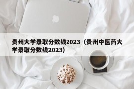 贵州大学录取分数线2023（贵州中医药大学录取分数线2023）