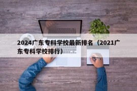 2024广东专科学校最新排名（2021广东专科学校排行）