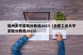 福州大学录取分数线2023（合肥工业大学录取分数线2023）