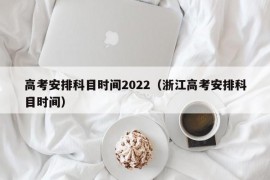 高考安排科目时间2022（浙江高考安排科目时间）
