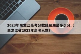 2023年黑龙江高考分数线预测是多少分（黑龙江省2023年高考人数）