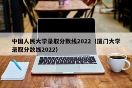 中国人民大学录取分数线2022（厦门大学录取分数线2022）