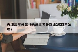 天津高考分数（天津高考分数线2023年公布）