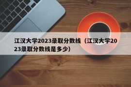 江汉大学2023录取分数线（江汉大学2023录取分数线是多少）