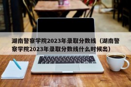 湖南警察学院2023年录取分数线（湖南警察学院2023年录取分数线什么时候出）