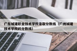 广东城建职业技术学院录取分数线（广州城建技术学院的分数线）