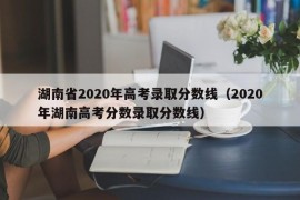 湖南省2020年高考录取分数线（2020年湖南高考分数录取分数线）