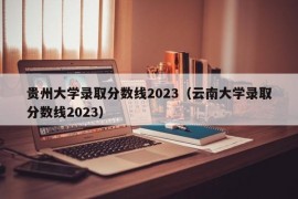 贵州大学录取分数线2023（云南大学录取分数线2023）