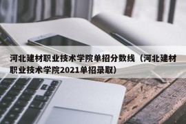 河北建材职业技术学院单招分数线（河北建材职业技术学院2021单招录取）
