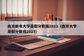 南京邮电大学录取分数线2023（南京大学录取分数线2023）