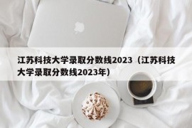 江苏科技大学录取分数线2023（江苏科技大学录取分数线2023年）