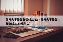 贵州大学录取分数线2023（贵州大学录取分数线2023理科生）