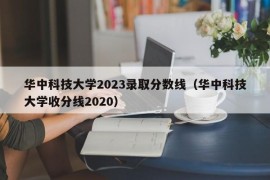 华中科技大学2023录取分数线（华中科技大学收分线2020）