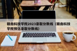 赣南科技学院2023录取分数线（赣南科技学院预估录取分数线）