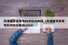 天津医学高等专科学校分数线（天津医学高等专科学校分数线2022）