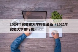 2024年安徽省大学排名最新（2021年安徽大学排行榜）