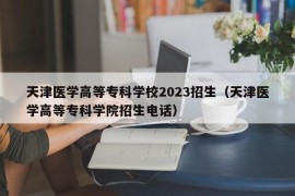 天津医学高等专科学校2023招生（天津医学高等专科学院招生电话）