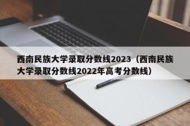 西南民族大学录取分数线2023（西南民族大学录取分数线2022年高考分数线）