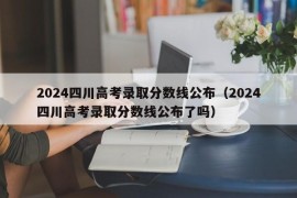 2024四川高考录取分数线公布（2024四川高考录取分数线公布了吗）