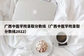 广西中医学院录取分数线（广西中医学院录取分数线2022）