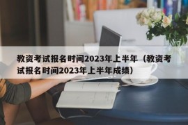教资考试报名时间2023年上半年（教资考试报名时间2023年上半年成绩）