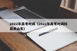 2022年高考时间（2022年高考时间科目表山东）
